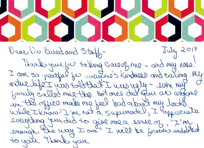 Thank you for taking care of me - and my nose! I am so greatful for everyone's kindness and caring. My entire life I was told that I was ugly - even my family called me this. Not once did you or anyone in the office make me feel bad about my looks. While I know I'm not a supermodel, I apprecieate everything you did to give me a sense of, 