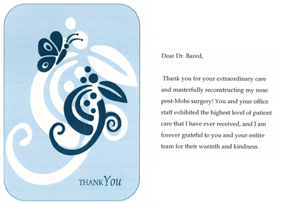 Thank you for your extraordinary care and masterfully reconstucting my nose post-Mohs surgery You and your office staff exhibited the highes level of patient care that I have ever received, and I am forever grateful to you and your entire team for their warth and kindness.