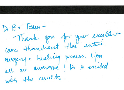Thank you for your excellent care throughout the entire surgery and healing process. You all are awsome I'm so excited with the results.